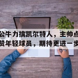 大发娱乐官方网站-公牛力擒凯尔特人，主帅点赞年轻球员，期待更进一步的简单介绍