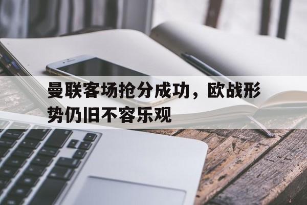 曼联客场抢分成功，欧战形势仍旧不容乐观的简单介绍