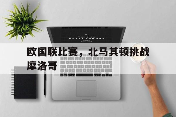 包含欧国联比赛,北马其顿挑战摩洛哥的词条 包含欧国联比赛,北马其顿挑战摩洛哥的词条